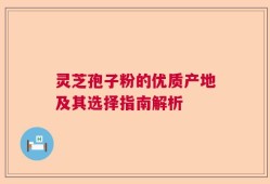 灵芝孢子粉的优质产地及其选择指南解析
