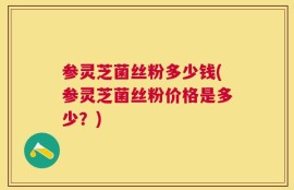 参灵芝菌丝粉多少钱(参灵芝菌丝粉价格是多少？)