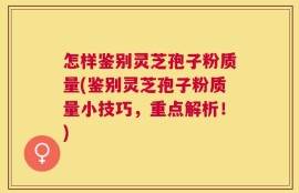 怎样鉴别灵芝孢子粉质量(鉴别灵芝孢子粉质量小技巧，重点解析！)