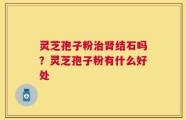 灵芝孢子粉治肾结石吗？灵芝孢子粉有什么好处