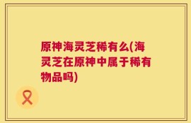 原神海灵芝稀有么(海灵芝在原神中属于稀有物品吗)