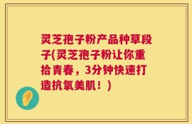 灵芝孢子粉产品种草段子(灵芝孢子粉让你重拾青春，3分钟快速打造抗氧美肌！)