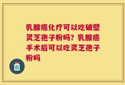 乳腺癌化疗可以吃破壁灵芝孢子粉吗？乳腺癌手术后可以吃灵芝孢子粉吗