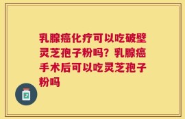 乳腺癌化疗可以吃破壁灵芝孢子粉吗？乳腺癌手术后可以吃灵芝孢子粉吗