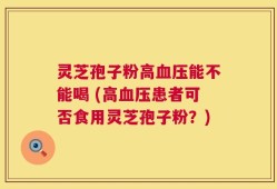灵芝孢子粉高血压能不能喝 (高血压患者可否食用灵芝孢子粉？)