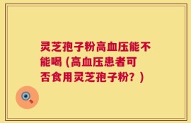 灵芝孢子粉高血压能不能喝 (高血压患者可否食用灵芝孢子粉？)