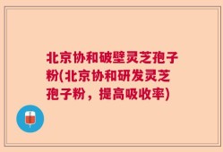 北京协和破壁灵芝孢子粉(北京协和研发灵芝孢子粉，提高吸收率)