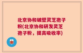 北京协和破壁灵芝孢子粉(北京协和研发灵芝孢子粉，提高吸收率)