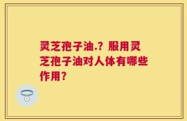 灵芝孢子油.？服用灵芝孢子油对人体有哪些作用？