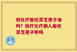 放化疗能吃灵芝孢子油吗？放疗化疗病人能吃灵芝孢子粉吗