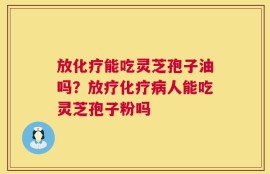 放化疗能吃灵芝孢子油吗？放疗化疗病人能吃灵芝孢子粉吗