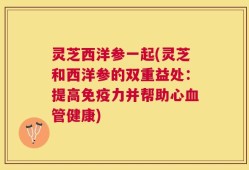 灵芝西洋参一起(灵芝和西洋参的双重益处：提高免疫力并帮助心血管健康)