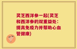 灵芝西洋参一起(灵芝和西洋参的双重益处：提高免疫力并帮助心血管健康)