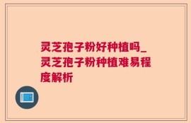 灵芝孢子粉好种植吗_灵芝孢子粉种植难易程度解析