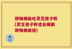 颈椎病能吃灵芝孢子粉(灵芝孢子粉适合缓解颈椎病症状)