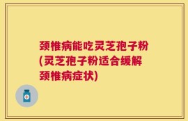 颈椎病能吃灵芝孢子粉(灵芝孢子粉适合缓解颈椎病症状)