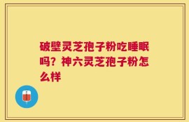 破壁灵芝孢子粉吃睡眠吗？神六灵芝孢子粉怎么样