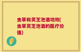 虫草和灵芝泡酒功效(虫草灵芝泡酒的医疗价值)