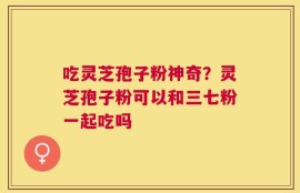 吃灵芝孢子粉神奇？灵芝孢子粉可以和三七粉一起吃吗