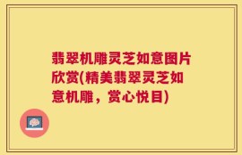 翡翠机雕灵芝如意图片欣赏(精美翡翠灵芝如意机雕，赏心悦目)