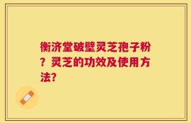衡济堂破壁灵芝孢子粉？灵芝的功效及使用方法？
