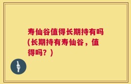 寿仙谷值得长期持有吗(长期持有寿仙谷，值得吗？)