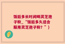 饭后多长时间喝灵芝孢子粉_“饭后多久适合服用灵芝孢子粉？”)