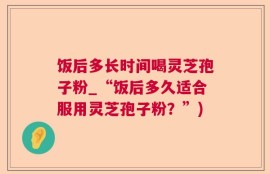 饭后多长时间喝灵芝孢子粉_“饭后多久适合服用灵芝孢子粉？”)