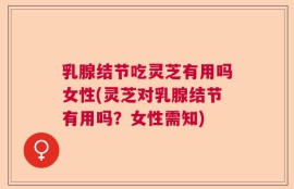 乳腺结节吃灵芝有用吗女性(灵芝对乳腺结节有用吗？女性需知)