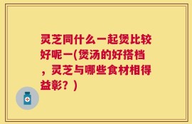 灵芝同什么一起煲比较好呢一(煲汤的好搭档，灵芝与哪些食材相得益彰？)
