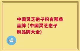 中国灵芝孢子粉有那些品牌 (中国灵芝孢子粉品牌大全)