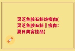 灵芝鱼胶石斛炖瘦肉(灵芝鱼胶石斛燉瘦肉：夏日美容佳品)