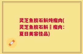 灵芝鱼胶石斛炖瘦肉(灵芝鱼胶石斛燉瘦肉：夏日美容佳品)
