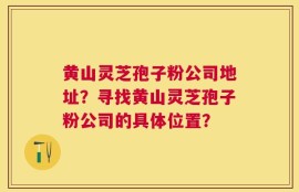 黄山灵芝孢子粉公司地址？寻找黄山灵芝孢子粉公司的具体位置？