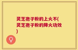 灵芝孢子粉的上火不(灵芝孢子粉的降火功效)