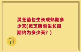 灵芝菌包生长成熟期多少天(灵芝菌包生长周期约为多少天？)