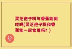 灵芝孢子粉与香蕉能同吃吗(灵芝孢子粉和香蕉能一起食用吗？)