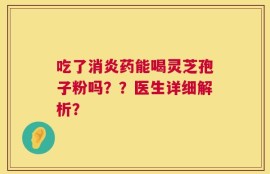 吃了消炎药能喝灵芝孢子粉吗？？医生详细解析？