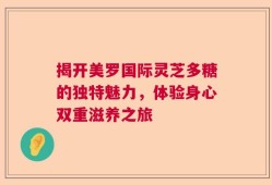 揭开美罗国际灵芝多糖的独特魅力，体验身心双重滋养之旅