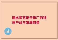 丽水灵芝孢子粉厂的特色产品与发展前景