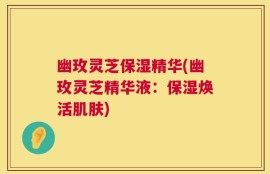 幽玫灵芝保湿精华(幽玫灵芝精华液：保湿焕活肌肤)