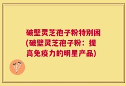 破壁灵芝孢子粉特别困(破壁灵芝孢子粉：提高免疫力的明星产品)