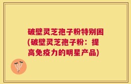 破壁灵芝孢子粉特别困(破壁灵芝孢子粉：提高免疫力的明星产品)