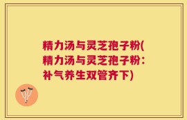 精力汤与灵芝孢子粉(精力汤与灵芝孢子粉：补气养生双管齐下)