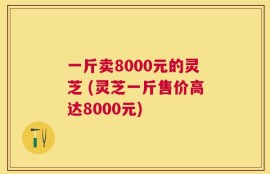 一斤卖8000元的灵芝 (灵芝一斤售价高达8000元)