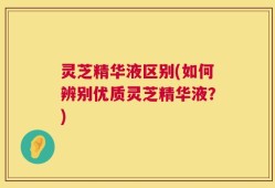 灵芝精华液区别(如何辨别优质灵芝精华液？)