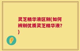 灵芝精华液区别(如何辨别优质灵芝精华液？)