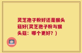 灵芝孢子粉好还是猴头菇好(灵芝孢子粉与猴头菇：哪个更好？)