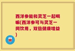西洋参能和灵芝一起喝嘛(西洋参可与灵芝一同饮用，双倍健康增益)