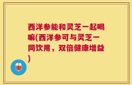 西洋参能和灵芝一起喝嘛(西洋参可与灵芝一同饮用，双倍健康增益)